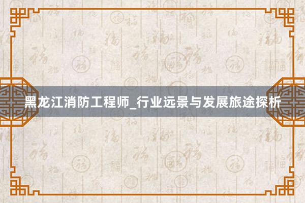 黑龙江消防工程师_行业远景与发展旅途探析
